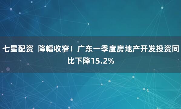 七星配资  降幅收窄！广东一季度房地产开发投资同比下降15.2%