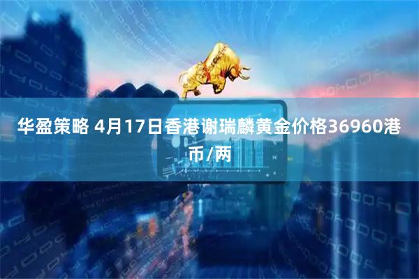 华盈策略 4月17日香港谢瑞麟黄金价格36960港币/两