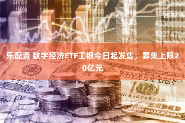 乐配资 数字经济ETF工银今日起发售，募集上限20亿元