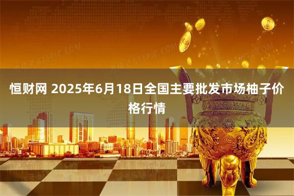 恒财网 2025年6月18日全国主要批发市场柚子价格行情