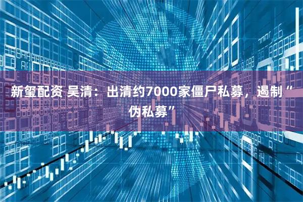 新玺配资 吴清：出清约7000家僵尸私募，遏制“伪私募”