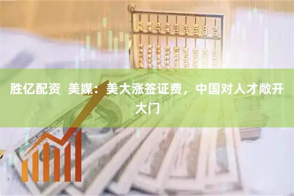 胜亿配资  美媒：美大涨签证费，中国对人才敞开大门