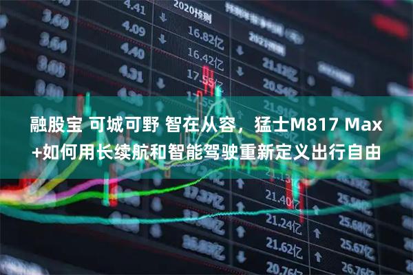融股宝 可城可野 智在从容，猛士M817 Max+如何用长续航和智能驾驶重新定义出行自由