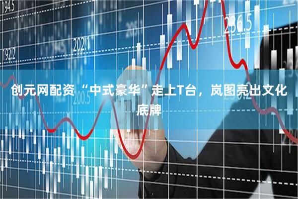 创元网配资 “中式豪华”走上T台，岚图亮出文化底牌
