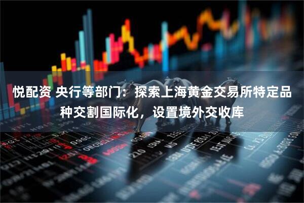 悦配资 央行等部门：探索上海黄金交易所特定品种交割国际化，设置境外交收库