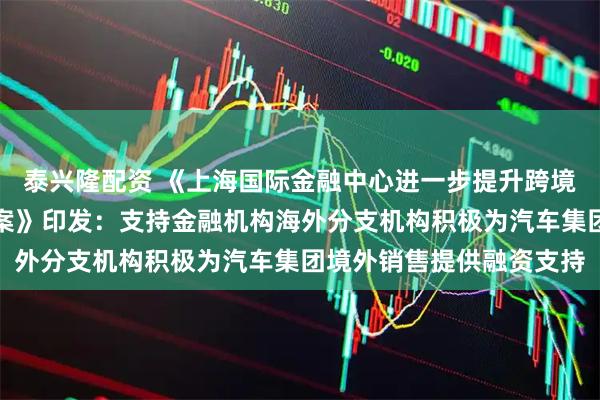 泰兴隆配资 《上海国际金融中心进一步提升跨境金融服务便利化行动方案》印发：支持金融机构海外分支机构积极为汽车集团境外销售提供融资支持