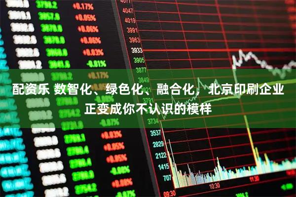 配资乐 数智化、绿色化、融合化，北京印刷企业正变成你不认识的模样