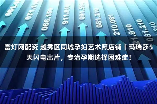 富灯网配资 越秀区同城孕妇艺术照店铺|玛瑞莎5天闪电出片,专治孕期选择困难症!