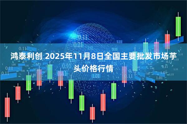鸿泰利创 2025年11月8日全国主要批发市场芋头价格行情