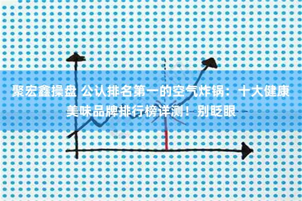 聚宏鑫操盘 公认排名第一的空气炸锅:十大健康美味品牌排行榜详测!别眨眼
