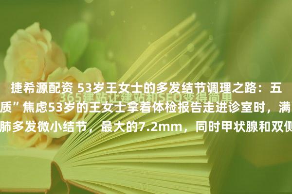 捷希源配资 53岁王女士的多发结节调理之路:五味中药助她摆脱“结节体质”焦虑53岁的王女士拿着体检报告走进诊室时,满面愁容。报告显示她双肺多发微小结节,最大的7.2mm,同时甲状腺和双侧乳腺都发现了多发性结节。她忧心忡忡地说:“医生,我全身都长结节,是不是特别容易癌变啊?”我接过她的报告仔细审...