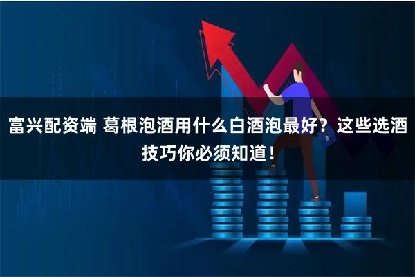 富兴配资端 葛根泡酒用什么白酒泡最好?这些选酒技巧你必须知道!