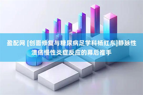 盈配网 [创面修复与糖尿病足学科杨红东]静脉性溃疡慢性炎症反应的幕后推手