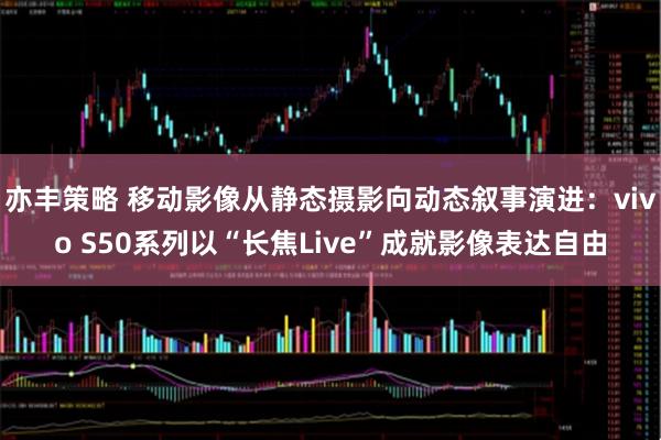 亦丰策略 移动影像从静态摄影向动态叙事演进:vivo S50系列以“长焦Live”成就影像表达自由
