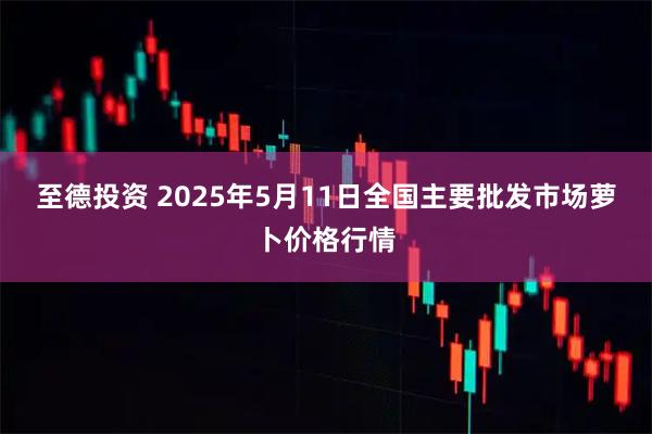 至德投资 2025年5月11日全国主要批发市场萝卜价格行情
