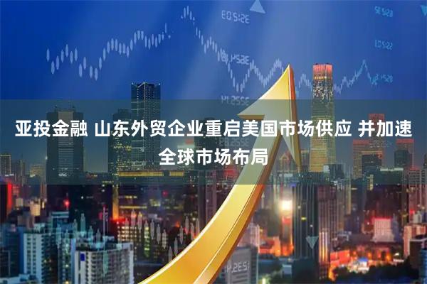 亚投金融 山东外贸企业重启美国市场供应 并加速全球市场布局