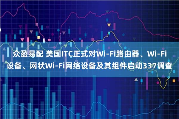 众盈易配 美国ITC正式对Wi-Fi路由器、Wi-Fi设备、网状Wi-Fi网络设备及其组件启动337调查