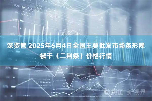 深资管 2025年6月4日全国主要批发市场条形辣椒干（二荆条）价格行情