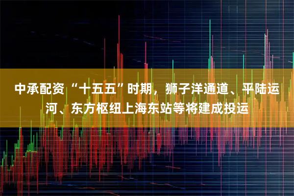 中承配资 “十五五”时期，狮子洋通道、平陆运河、东方枢纽上海东站等将建成投运