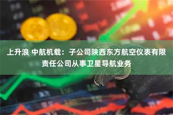 上升浪 中航机载：子公司陕西东方航空仪表有限责任公司从事卫星导航业务