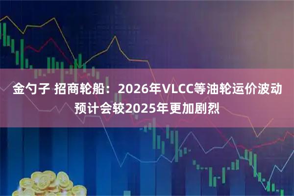 金勺子 招商轮船：2026年VLCC等油轮运价波动预计会较2025年更加剧烈