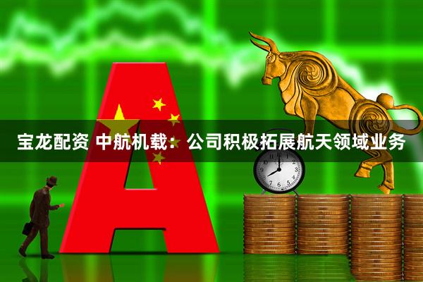 宝龙配资 中航机载：公司积极拓展航天领域业务