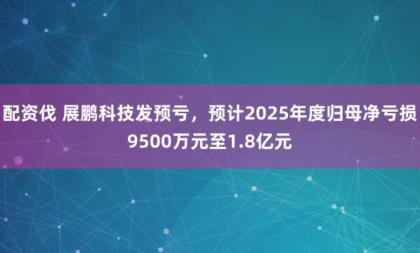 配资伐 展鹏科技发预亏，预计2025年度归母净亏损9500万元至1.8亿元