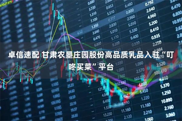 卓信速配 甘肃农垦庄园股份高品质乳品入驻“叮咚买菜”平台