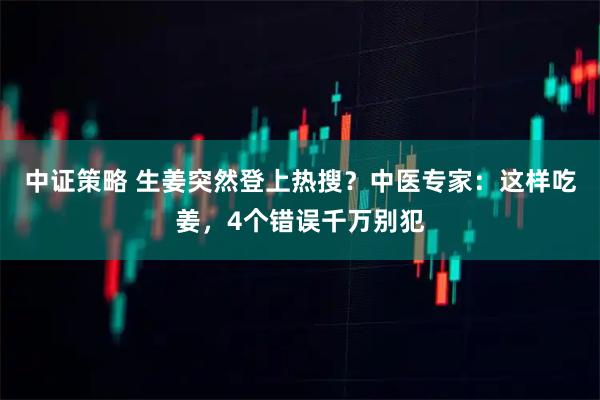 中证策略 生姜突然登上热搜?中医专家:这样吃姜,4个错误千万别犯