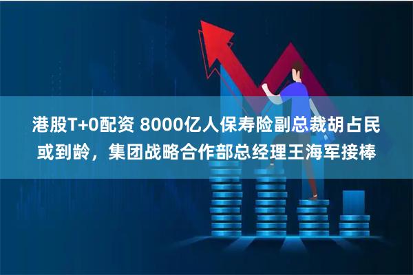 港股T+0配资 8000亿人保寿险副总裁胡占民或到龄,集团战略合作部总经理王海军接棒