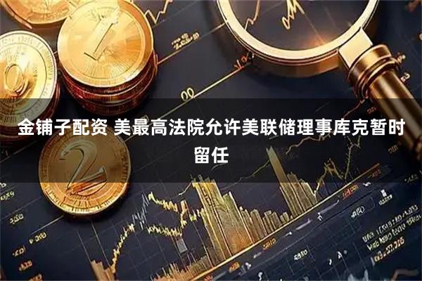 金铺子配资 美最高法院允许美联储理事库克暂时留任