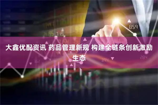 大鑫优配资讯 药品管理新规 构建全链条创新激励生态