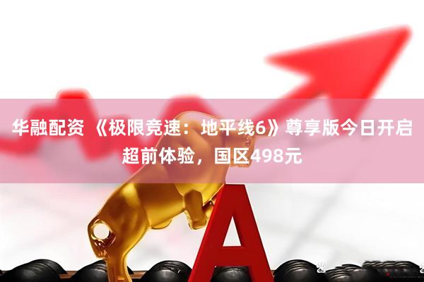 华融配资 《极限竞速：地平线6》尊享版今日开启超前体验，国区498元
