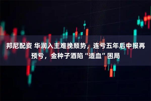 邦尼配资 华润入主难挽颓势,连亏五年后中报再预亏,金种子酒陷“造血”困局