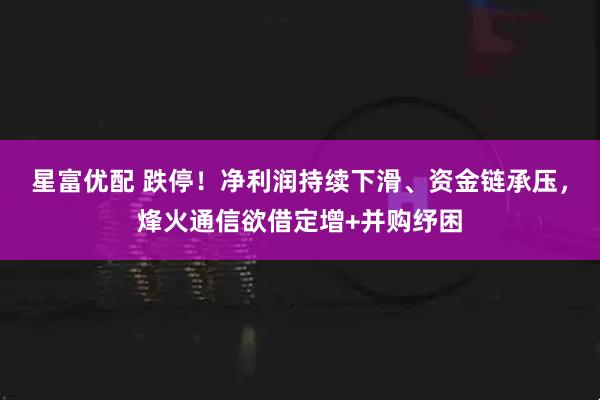 星富优配 跌停!净利润持续下滑、资金链承压,烽火通信欲借定增+并购纾困