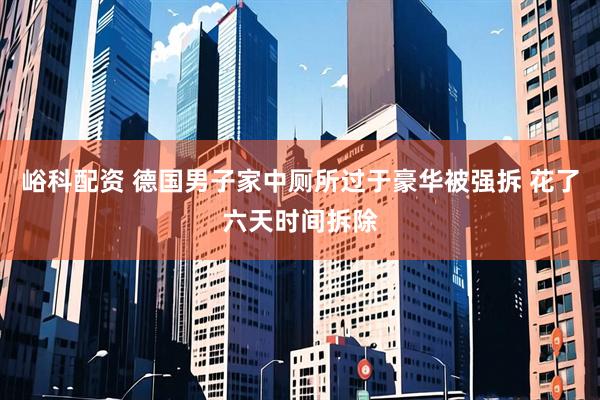 峪科配资 德国男子家中厕所过于豪华被强拆 花了六天时间拆除