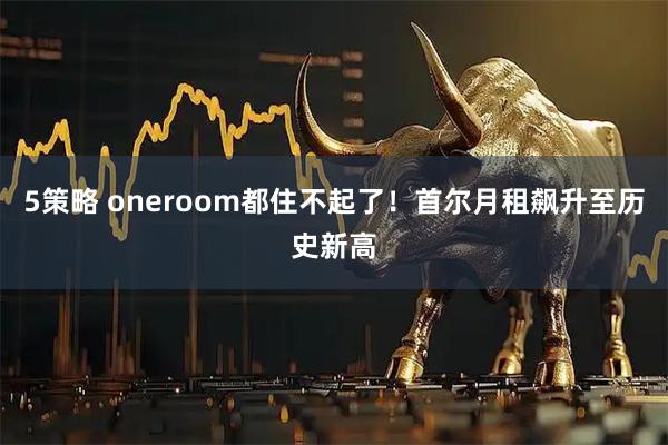 5策略 oneroom都住不起了！首尔月租飙升至历史新高