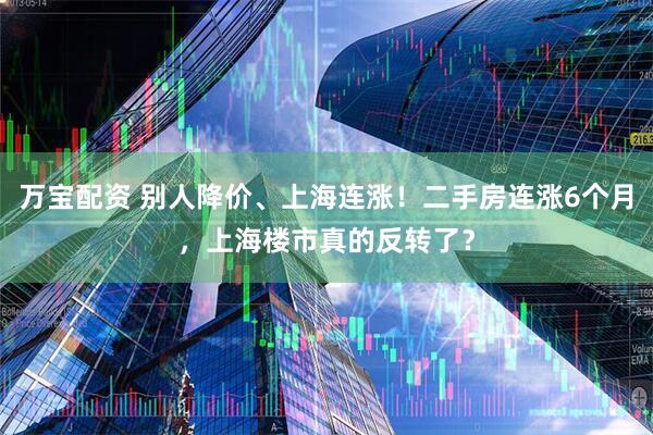 万宝配资 别人降价、上海连涨！二手房连涨6个月，上海楼市真的反转了？